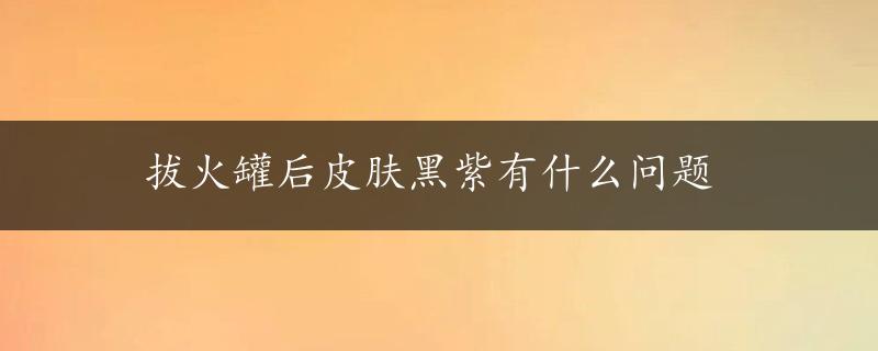 拔火罐后皮肤黑紫有什么问题