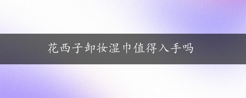 花西子卸妆湿巾值得入手吗