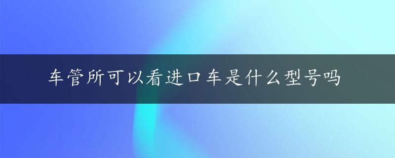 车管所可以看进口车是什么型号吗