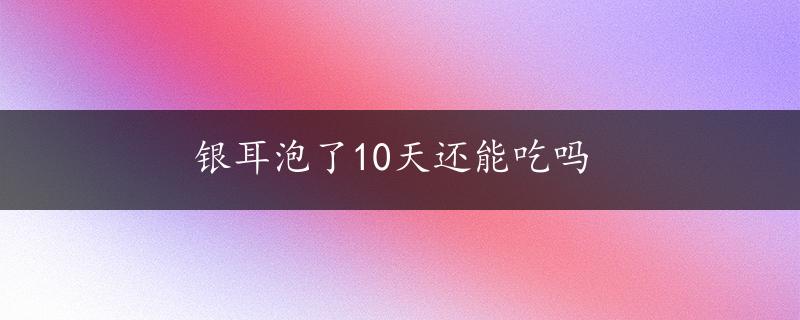 银耳泡了10天还能吃吗