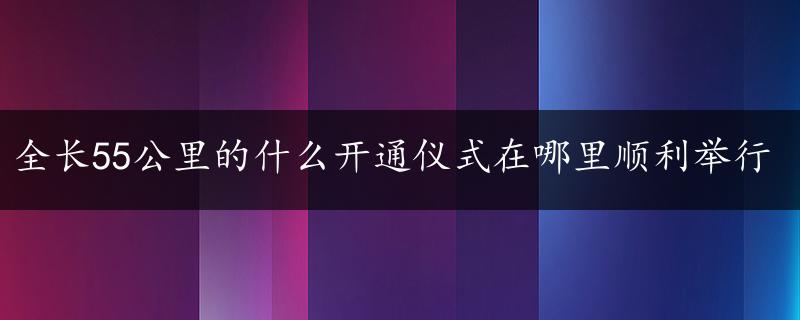 全长55公里的什么开通仪式在哪里顺利举行