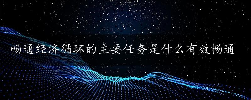 畅通经济循环的主要任务是什么有效畅通