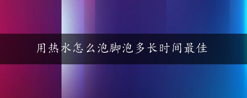 用热水怎么泡脚泡多长时间最佳