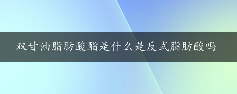 双甘油脂肪酸酯是什么是反式脂肪酸吗