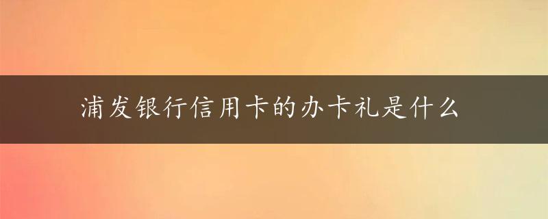 浦发银行信用卡的办卡礼是什么