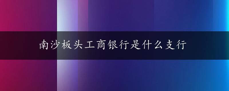 南沙板头工商银行是什么支行