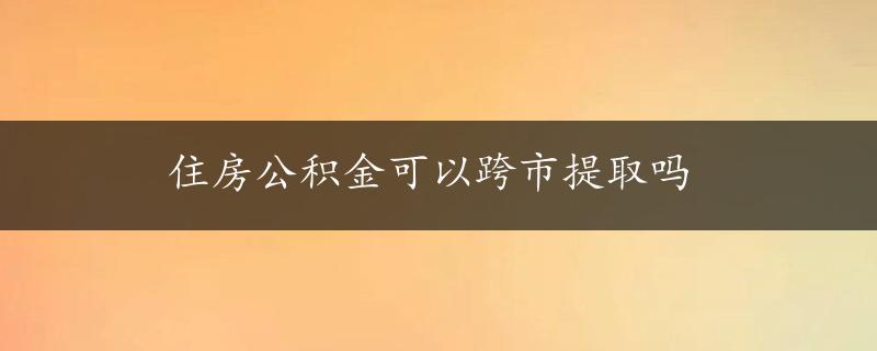 住房公积金可以跨市提取吗