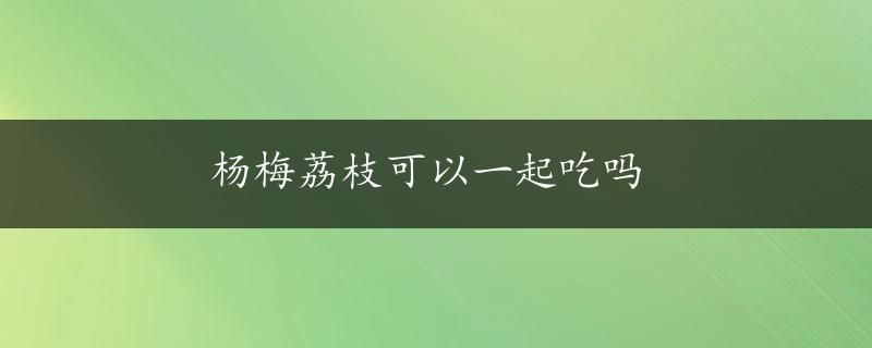 杨梅荔枝可以一起吃吗