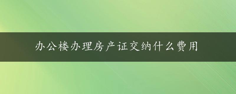 办公楼办理房产证交纳什么费用