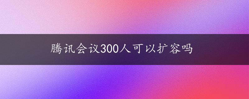 腾讯会议300人可以扩容吗