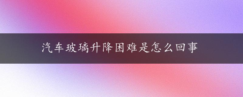 汽车玻璃升降困难是怎么回事