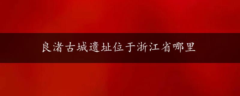 良渚古城遗址位于浙江省哪里