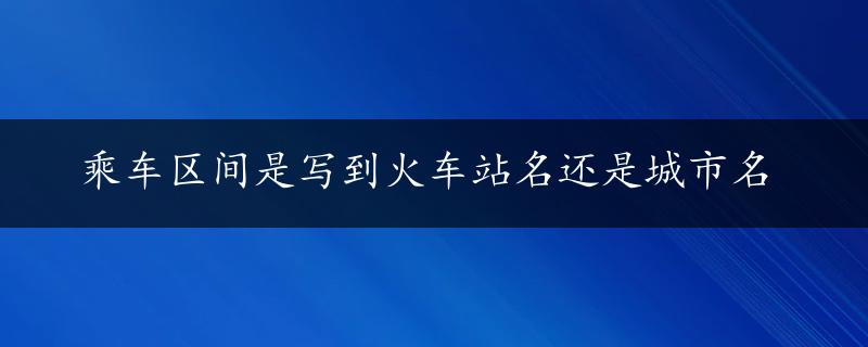 乘车区间是写到火车站名还是城市名