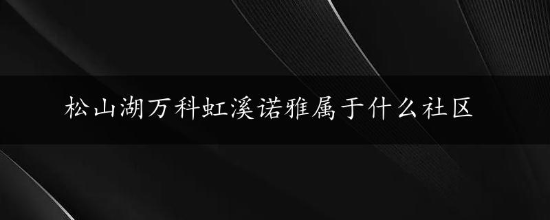 松山湖万科虹溪诺雅属于什么社区