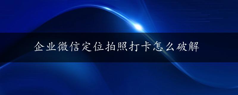 企业微信定位拍照打卡怎么破解