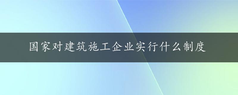 国家对建筑施工企业实行什么制度