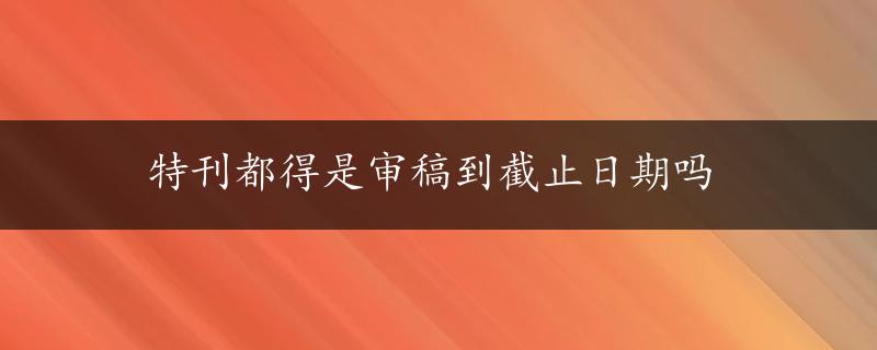 特刊都得是审稿到截止日期吗