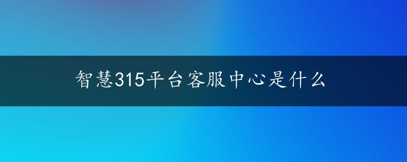 智慧315平台客服中心是什么