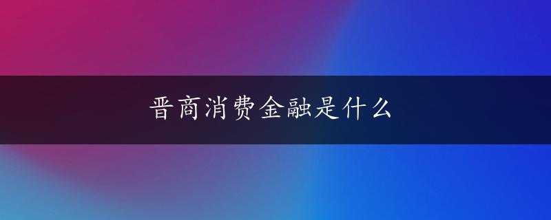 晋商消费金融是什么