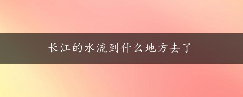 长江的水流到什么地方去了