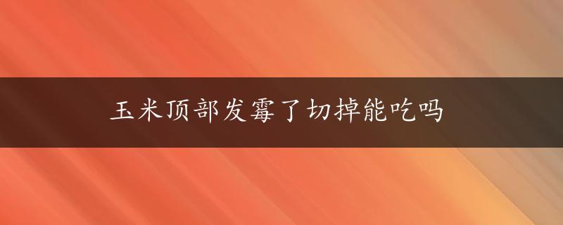 玉米顶部发霉了切掉能吃吗