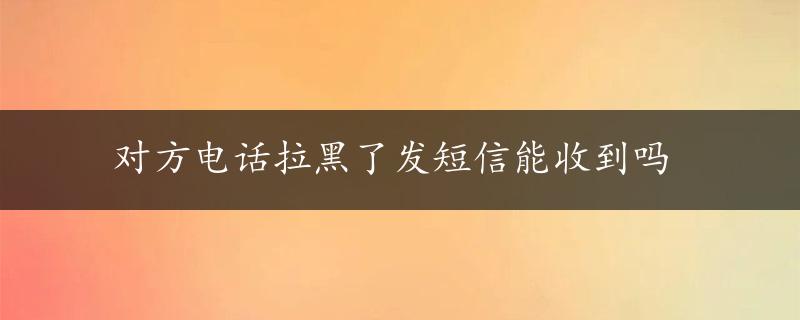 对方电话拉黑了发短信能收到吗