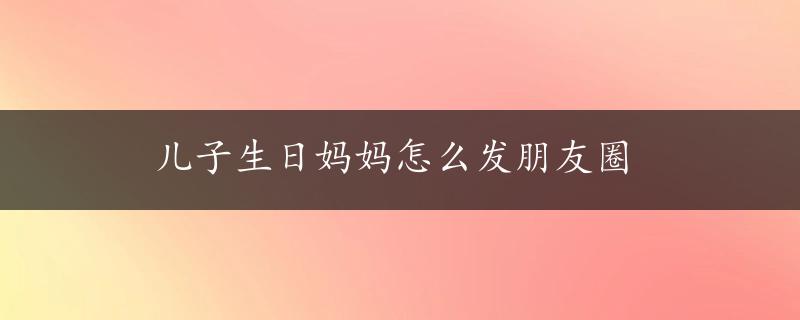 儿子生日妈妈怎么发朋友圈