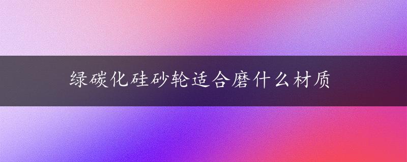 绿碳化硅砂轮适合磨什么材质