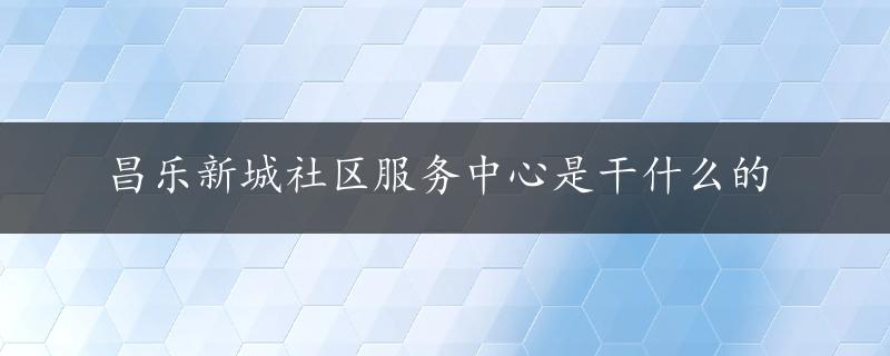 昌乐新城社区服务中心是干什么的