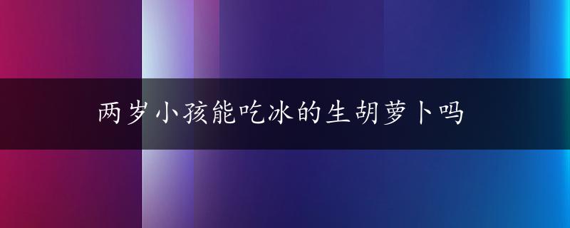 两岁小孩能吃冰的生胡萝卜吗