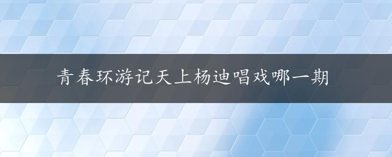 青春环游记天上杨迪唱戏哪一期