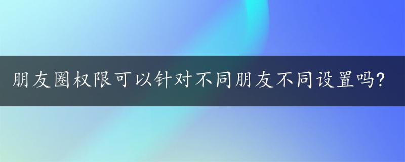 朋友圈权限可以针对不同朋友不同设置吗?