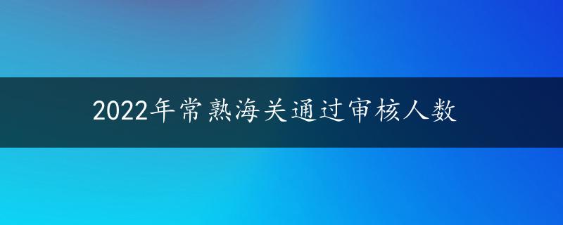 2022年常熟海关通过审核人数