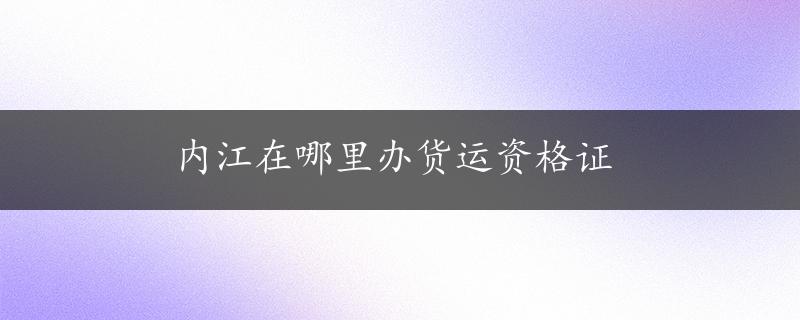 内江在哪里办货运资格证