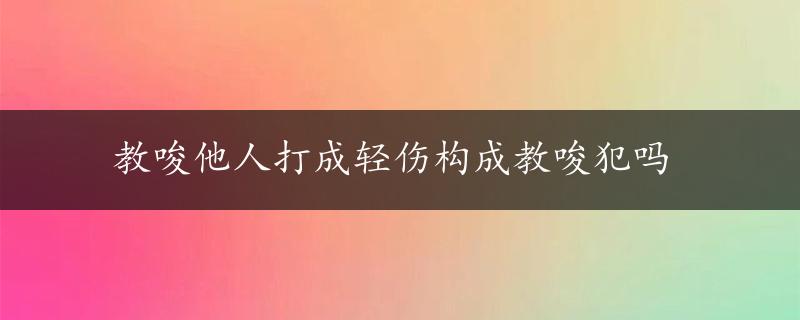 教唆他人打成轻伤构成教唆犯吗