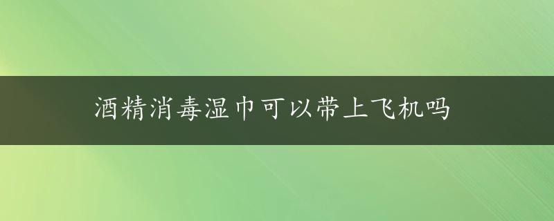 酒精消毒湿巾可以带上飞机吗