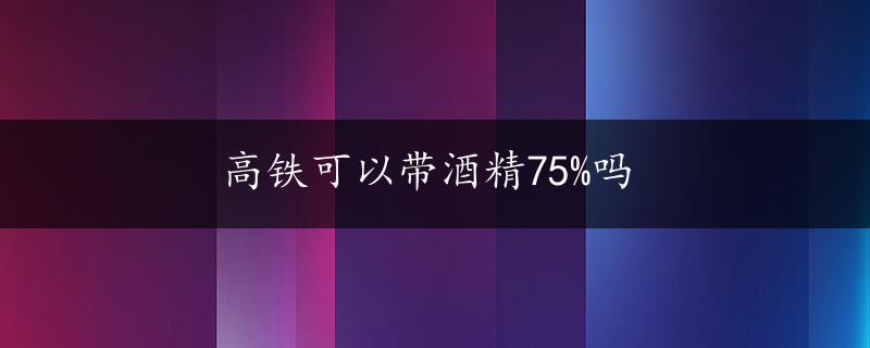 高铁可以带酒精75%吗