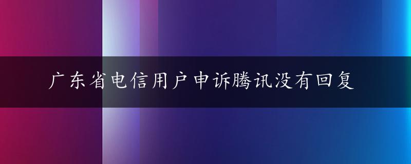 广东省电信用户申诉腾讯没有回复