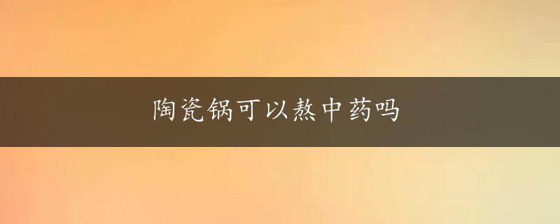 陶瓷锅可以熬中药吗