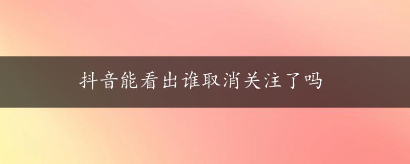 抖音能看出谁取消关注了吗