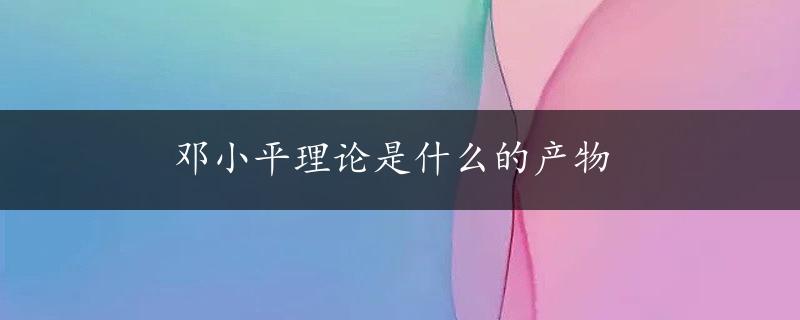 邓小平理论是什么的产物