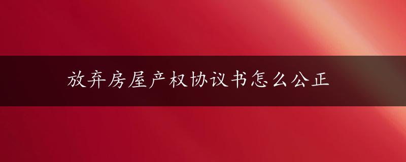 放弃房屋产权协议书怎么公正