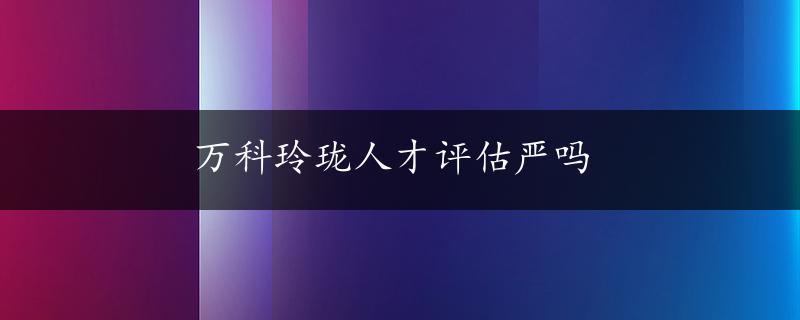 万科玲珑人才评估严吗