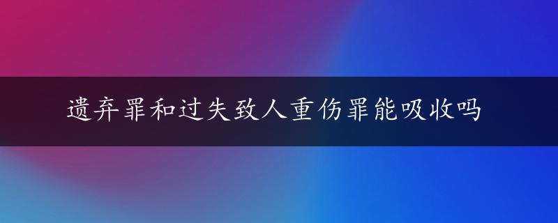 遗弃罪和过失致人重伤罪能吸收吗