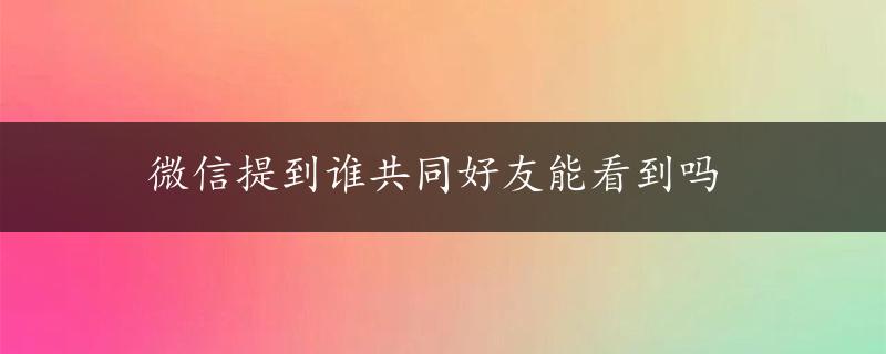 微信提到谁共同好友能看到吗