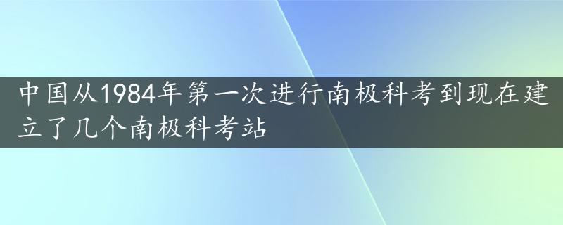 中国从1984年第一次进行南极科考到现在建立了几个南极科考站