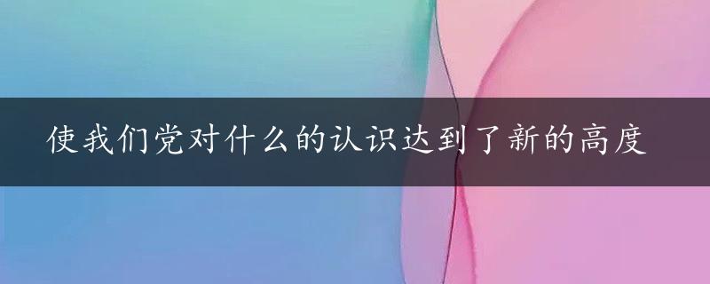 使我们党对什么的认识达到了新的高度