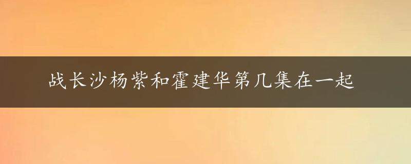 战长沙杨紫和霍建华第几集在一起