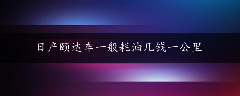 日产颐达车一般耗油几钱一公里