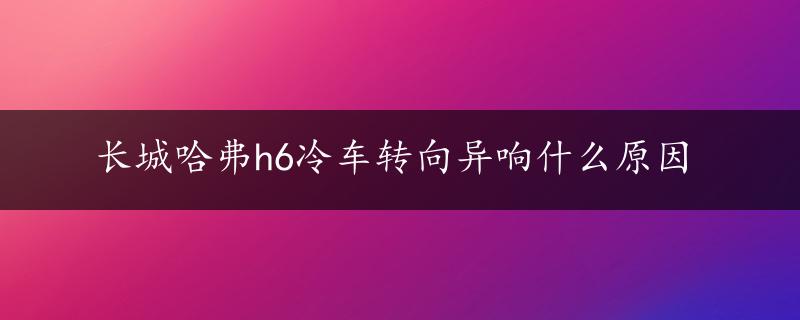 长城哈弗h6冷车转向异响什么原因